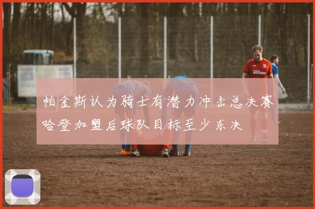 帕金斯认为骑士有潜力冲击总决赛哈登加盟后球队目标至少东决