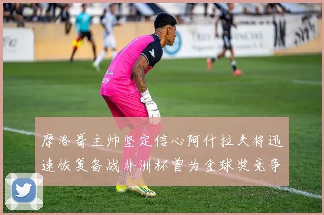 摩洛哥主帅坚定信心阿什拉夫将迅速恢复备战非洲杯曾为金球奖竞争者