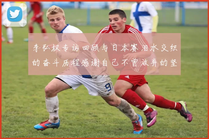 李弘权专访回顾与日本赛泪水交织的奋斗历程感谢自己不曾放弃的坚持