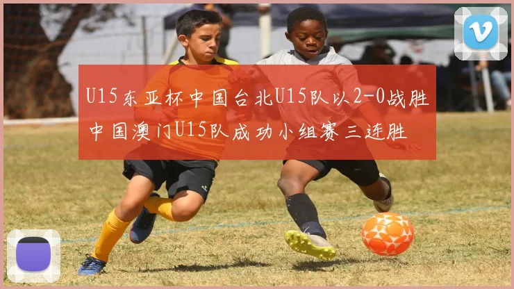 U15东亚杯中国台北U15队以2-0战胜中国澳门U15队成功小组赛三连胜