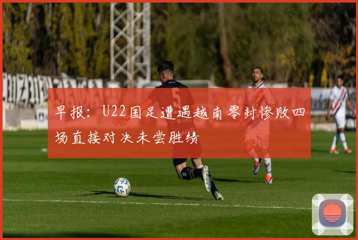 早报：U22国足遭遇越南零封惨败四场直接对决未尝胜绩