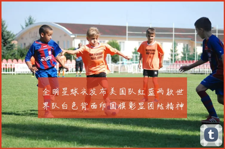 全明星球衣发布美国队红蓝两款世界队白色背面印国旗彰显团结精神