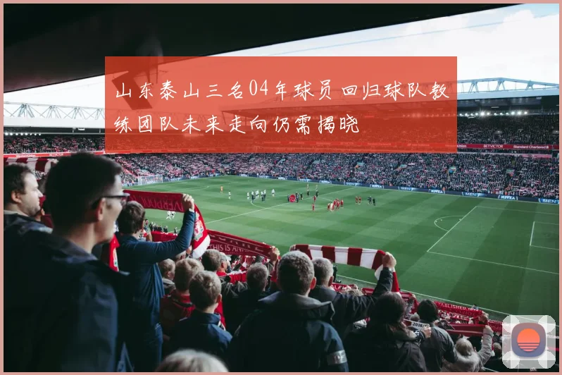 山东泰山三名04年球员回归球队教练团队未来走向仍需揭晓