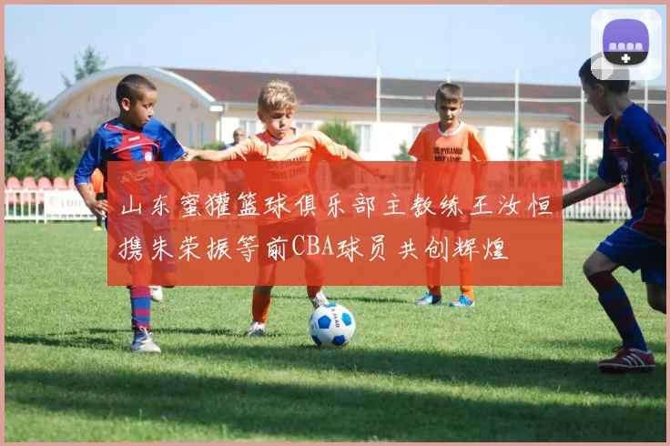 山东蜜獾篮球俱乐部主教练王汝恒携朱荣振等前CBA球员共创辉煌