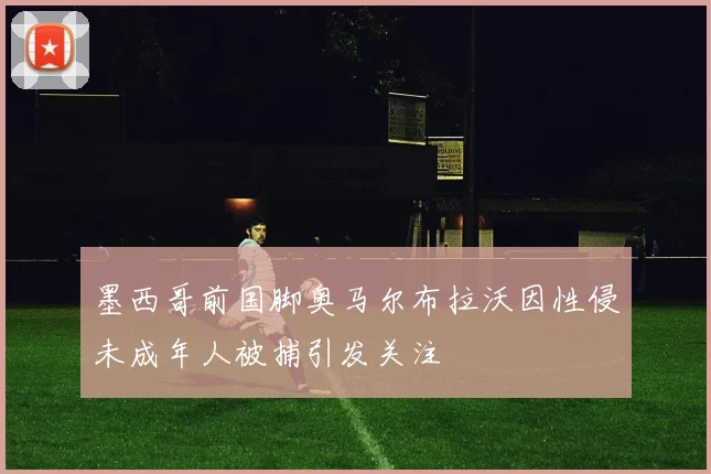 墨西哥前国脚奥马尔布拉沃因性侵未成年人被捕引发关注
