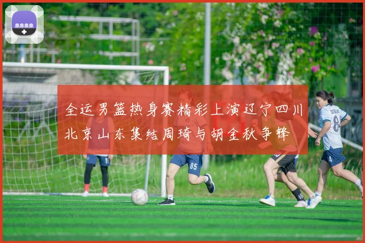 全运男篮热身赛精彩上演辽宁四川北京山东集结周琦与胡金秋争锋