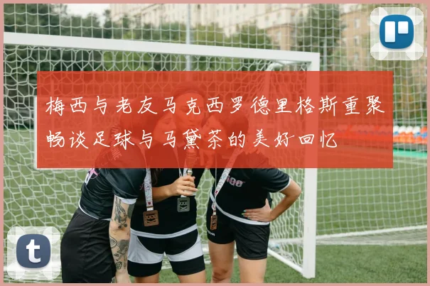梅西与老友马克西罗德里格斯重聚畅谈足球与马黛茶的美好回忆