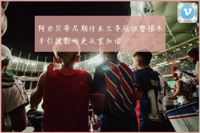 阿尔贝蒂尼期待米兰争冠但警惕冬季引援影响更衣室和谐