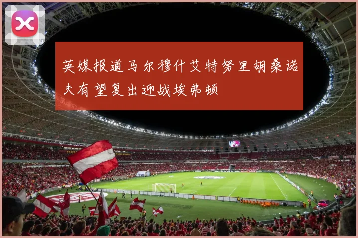 英媒报道马尔穆什艾特努里胡桑诺夫有望复出迎战埃弗顿