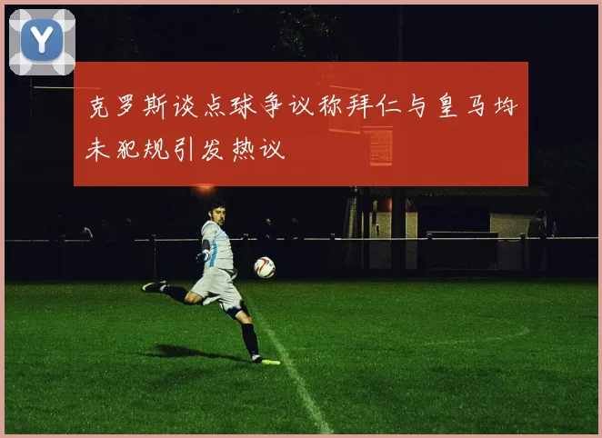 克罗斯谈点球争议称拜仁与皇马均未犯规引发热议