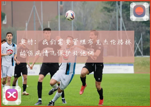 奥特：我们需要管理布克杰伦格林的伤病情况保护好他俩
