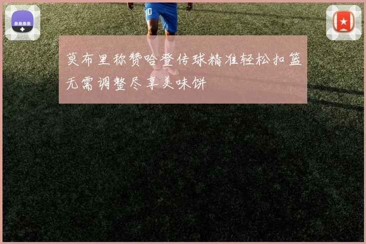 莫布里称赞哈登传球精准轻松扣篮无需调整尽享美味饼