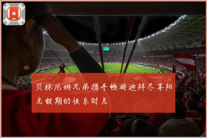 贝林厄姆兄弟携手畅游迪拜尽享阳光假期的快乐时光