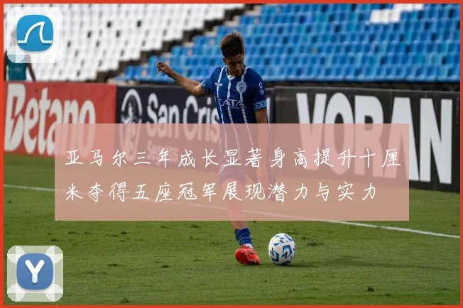 亚马尔三年成长显著身高提升十厘米夺得五座冠军展现潜力与实力