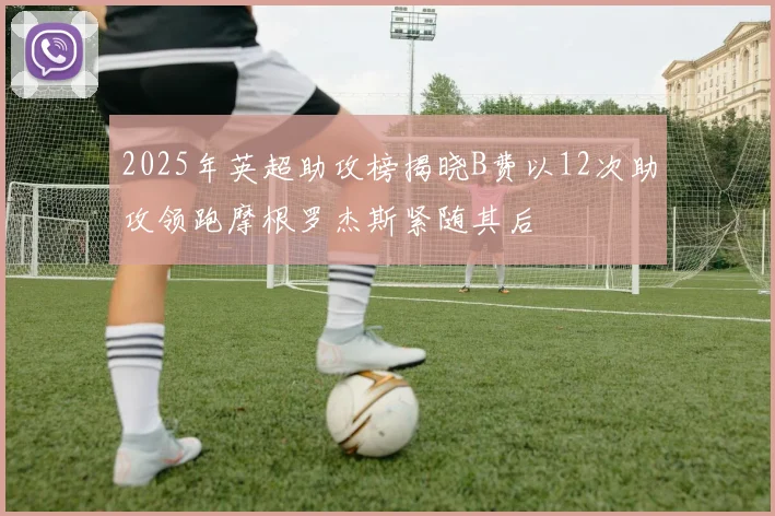 2025年英超助攻榜揭晓B费以12次助攻领跑摩根罗杰斯紧随其后