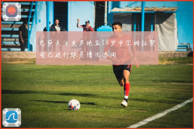 巴萨关注克罗地亚18岁中卫姆拉契奇已进行球员情况咨询