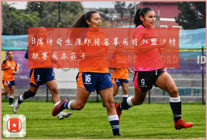 B席传奇生涯即将落幕或将加盟沙特联赛或本菲卡