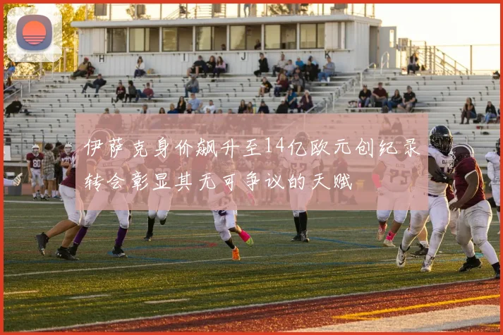 伊萨克身价飙升至14亿欧元创纪录转会彰显其无可争议的天赋
