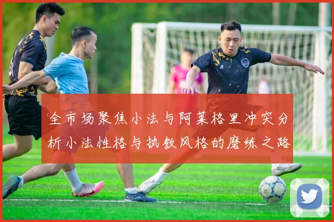 全市场聚焦小法与阿莱格里冲突分析小法性格与执教风格的磨练之路