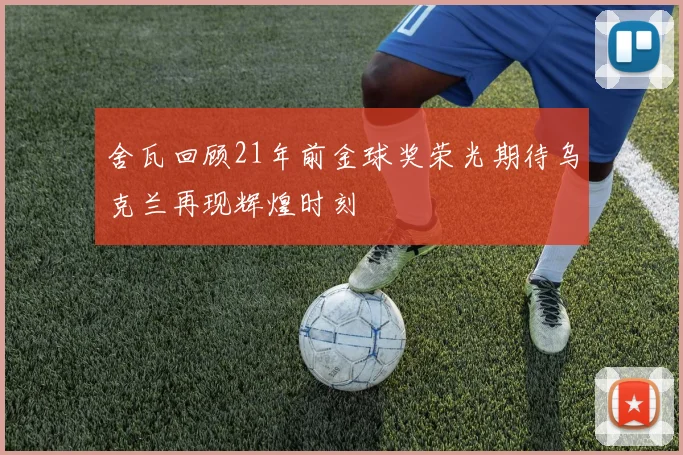 舍瓦回顾21年前金球奖荣光期待乌克兰再现辉煌时刻
