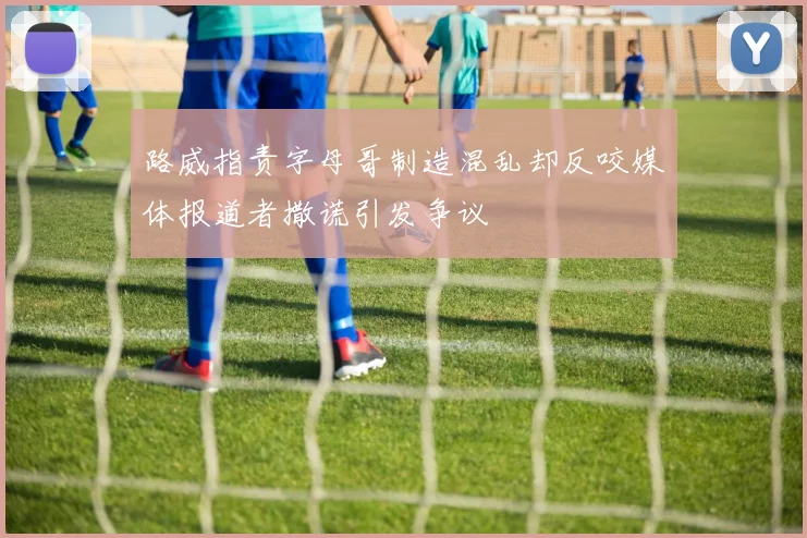路威指责字母哥制造混乱却反咬媒体报道者撒谎引发争议