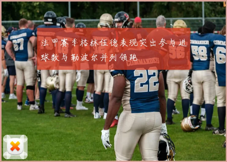 法甲赛季格林伍德表现突出参与进球数与勒波尔并列领跑