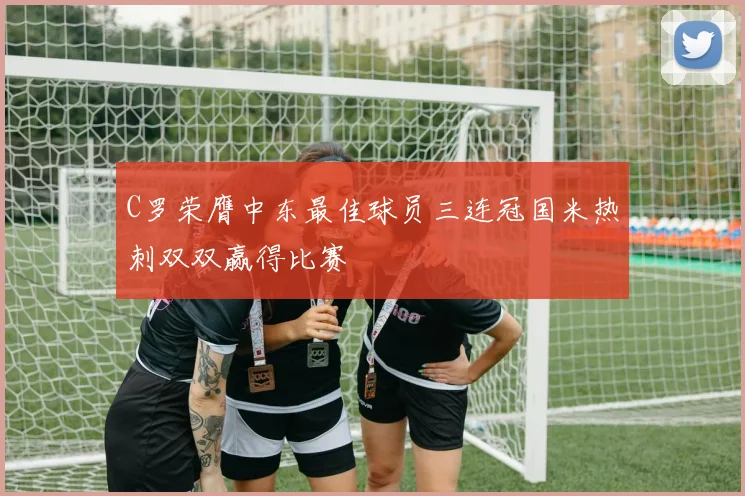 C罗荣膺中东最佳球员三连冠国米热刺双双赢得比赛