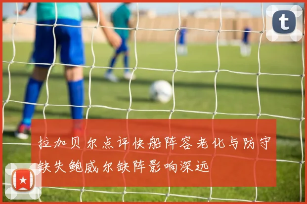 拉加贝尔点评快船阵容老化与防守缺失鲍威尔缺阵影响深远