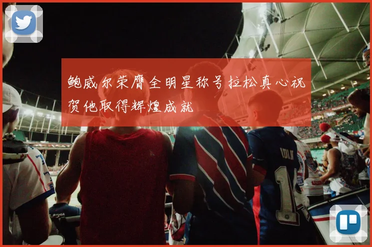 鲍威尔荣膺全明星称号拉松真心祝贺他取得辉煌成就