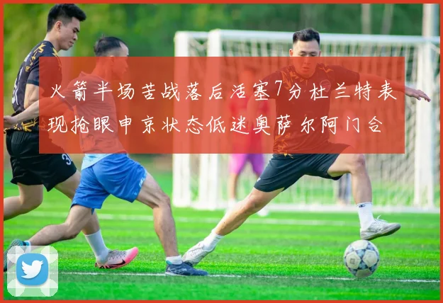 火箭半场苦战落后活塞7分杜兰特表现抢眼申京状态低迷奥萨尔阿门合力贡献16分