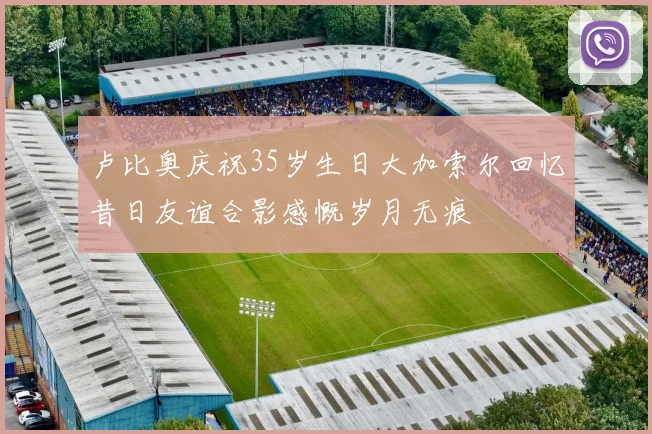 卢比奥庆祝35岁生日大加索尔回忆昔日友谊合影感慨岁月无痕