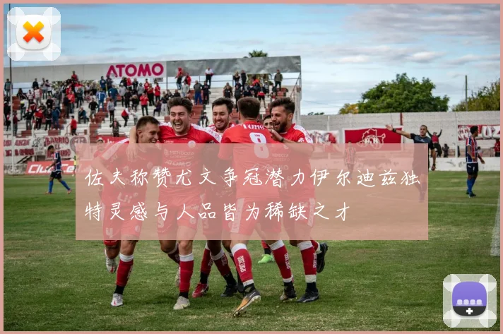 佐夫称赞尤文争冠潜力伊尔迪兹独特灵感与人品皆为稀缺之才