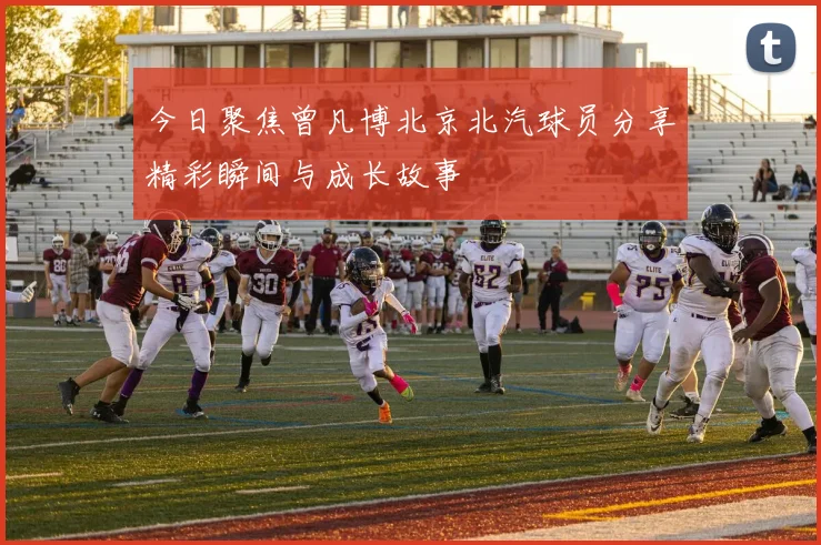 今日聚焦曾凡博北京北汽球员分享精彩瞬间与成长故事