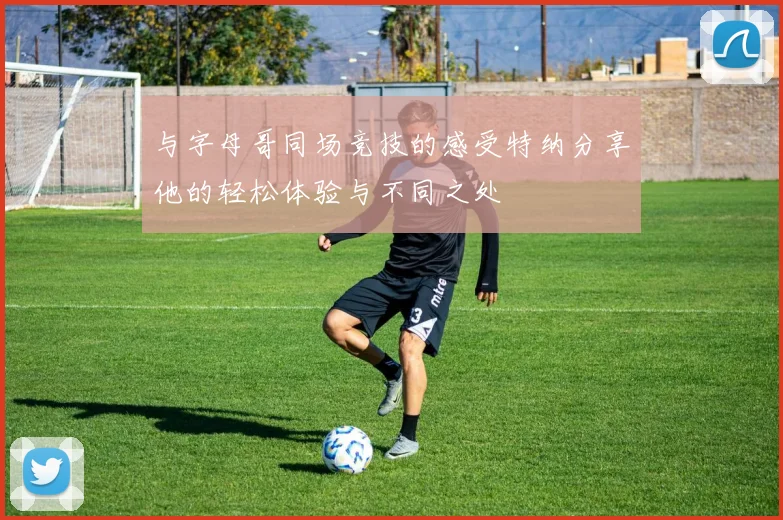 与字母哥同场竞技的感受特纳分享他的轻松体验与不同之处