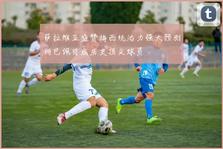 萨拉维亚盛赞梅西统治力强大预测姆巴佩将成历史顶尖球员