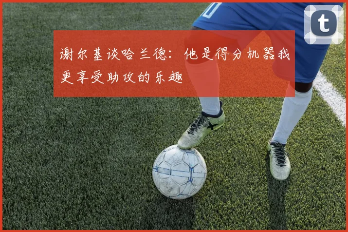 谢尔基谈哈兰德：他是得分机器我更享受助攻的乐趣