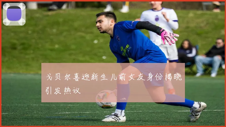戈贝尔喜迎新生儿前女友身份揭晓引发热议