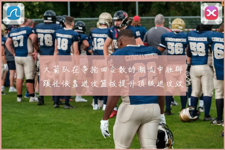 火箭队在争抢回合数的潮流中独辟蹊径依靠进攻篮板提升顶级进攻效率