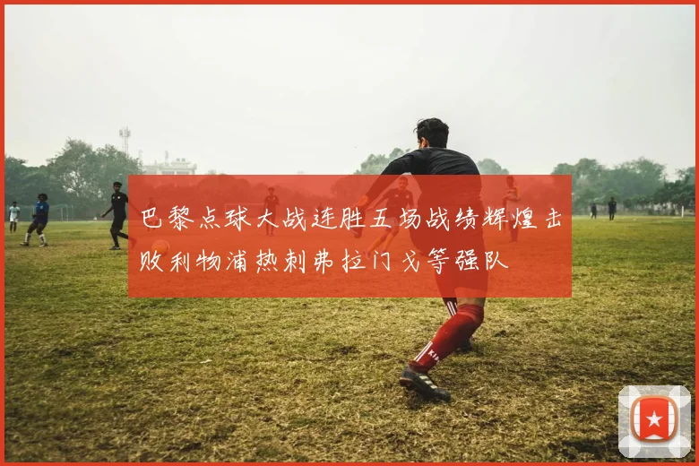 巴黎点球大战连胜五场战绩辉煌击败利物浦热刺弗拉门戈等强队