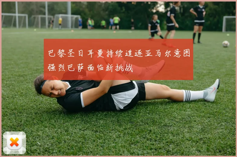 巴黎圣日耳曼持续追逐亚马尔意图强烈巴萨面临新挑战