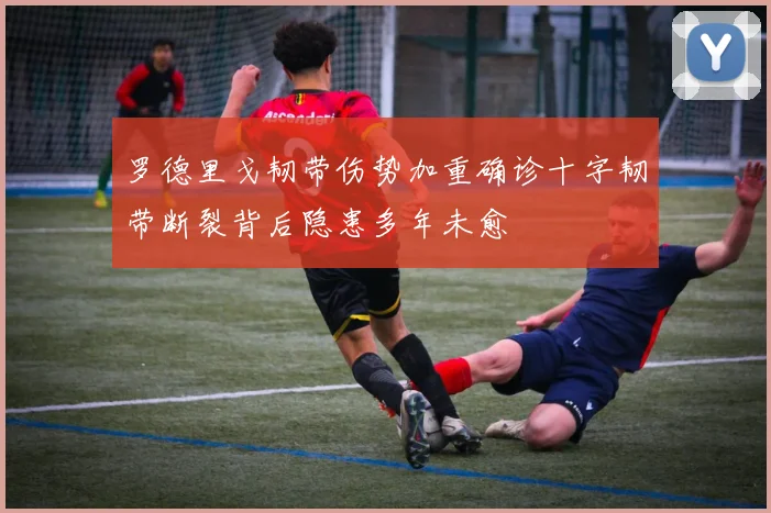 罗德里戈韧带伤势加重确诊十字韧带断裂背后隐患多年未愈