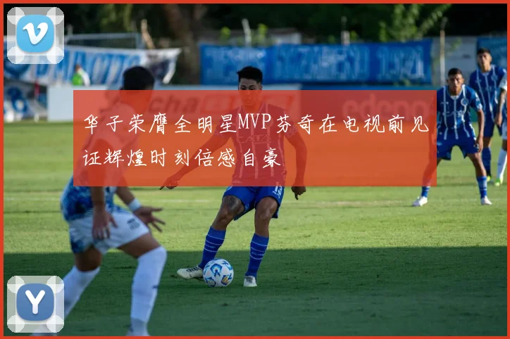 华子荣膺全明星MVP芬奇在电视前见证辉煌时刻倍感自豪