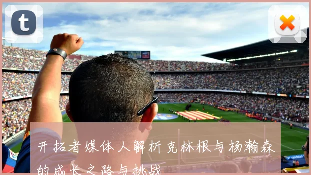 开拓者媒体人解析克林根与杨瀚森的成长之路与挑战