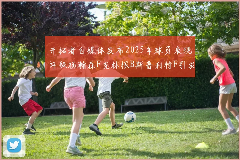 开拓者自媒体发布2025年球员表现评级杨瀚森F克林根B斯普利特F引发热议