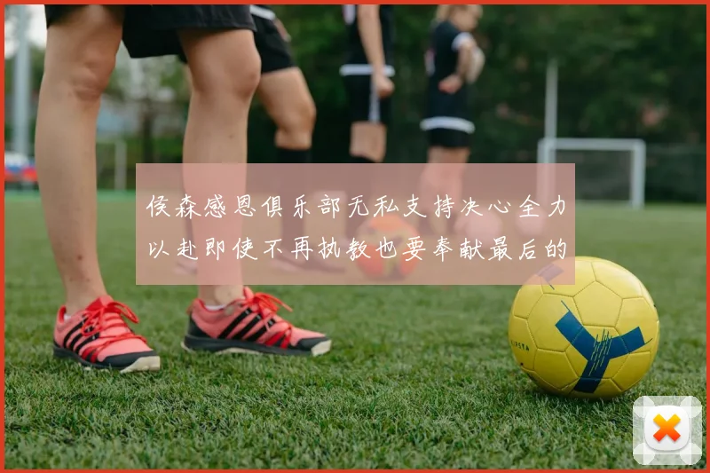 侯森感恩俱乐部无私支持决心全力以赴即使不再执教也要奉献最后的热情