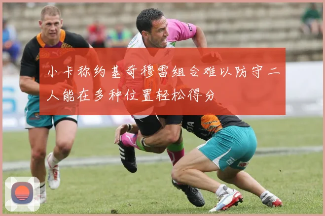 小卡称约基奇穆雷组合难以防守二人能在多种位置轻松得分