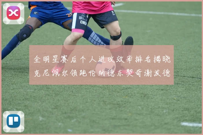 全明星赛后个人进攻效率排名揭晓克尼佩尔领跑伦纳德东契奇谢泼德紧随其后