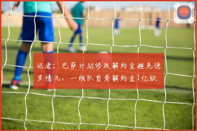 记者：巴萨计划修改解约金避免德罗情况，一线队首秀解约金1亿欧
